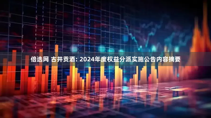 倍选网 古井贡酒: 2024年度权益分派实施公告内容摘要