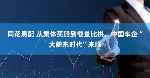 同花易配 从集体买船到载量比拼，中国车企“大船东时代”来临