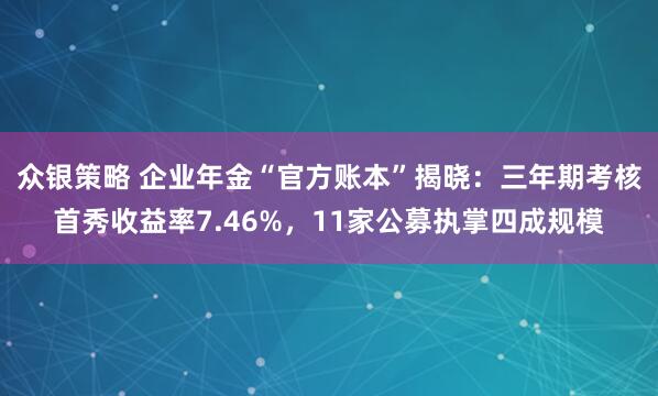 众银策略 企业年金“官方账本”揭晓：三年期考核首秀收益率7.46%，11家公募执掌四成规模