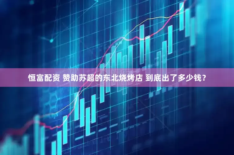 恒富配资 赞助苏超的东北烧烤店 到底出了多少钱？
