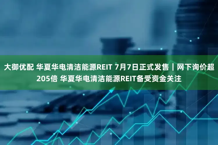 大御优配 华夏华电清洁能源REIT 7月7日正式发售｜网下询价超205倍 华夏华电清洁能源REIT备受资金关注