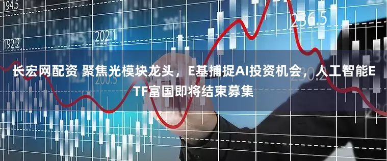 长宏网配资 聚焦光模块龙头，E基捕捉AI投资机会，人工智能ETF富国即将结束募集