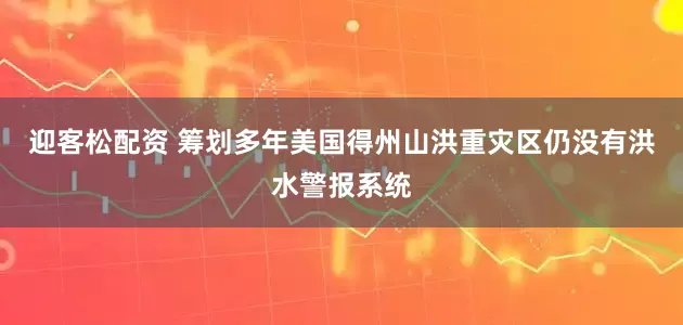 迎客松配资 筹划多年 美国得州山洪重灾区仍没有洪水警报系统