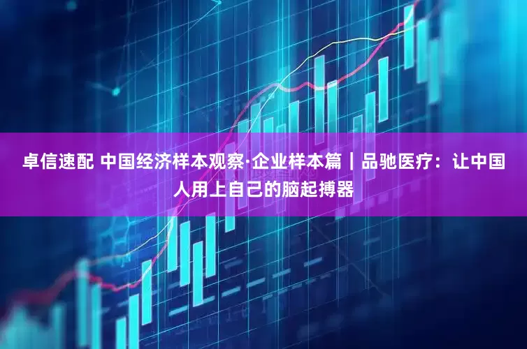 卓信速配 中国经济样本观察·企业样本篇｜品驰医疗：让中国人用上自己的脑起搏器