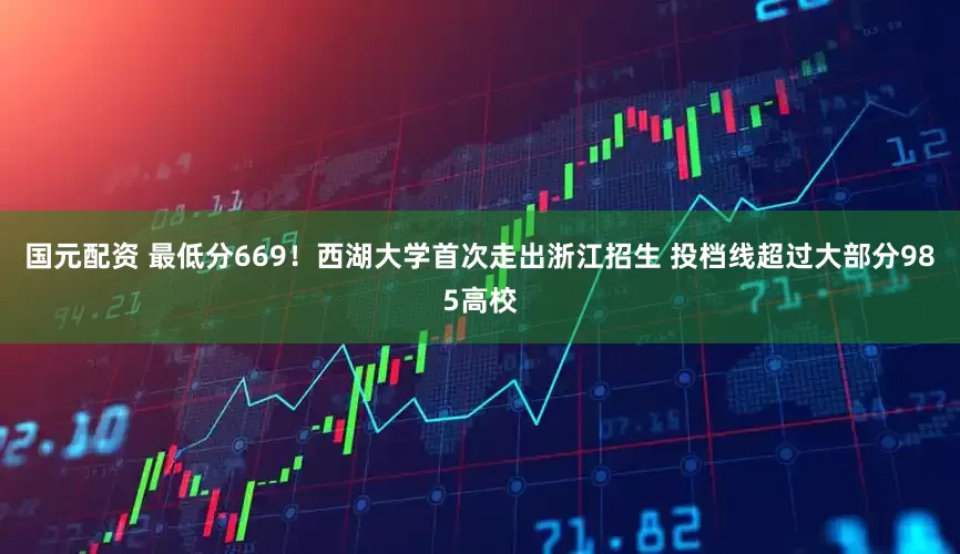 国元配资 最低分669！西湖大学首次走出浙江招生 投档线超过大部分985高校