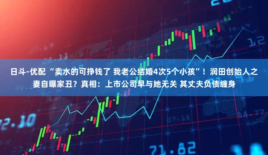 日斗-优配 “卖水的可挣钱了 我老公结婚4次5个小孩”！润田创始人之妻自曝家丑？真相：上市公司早与她无关 其丈夫负债缠身
