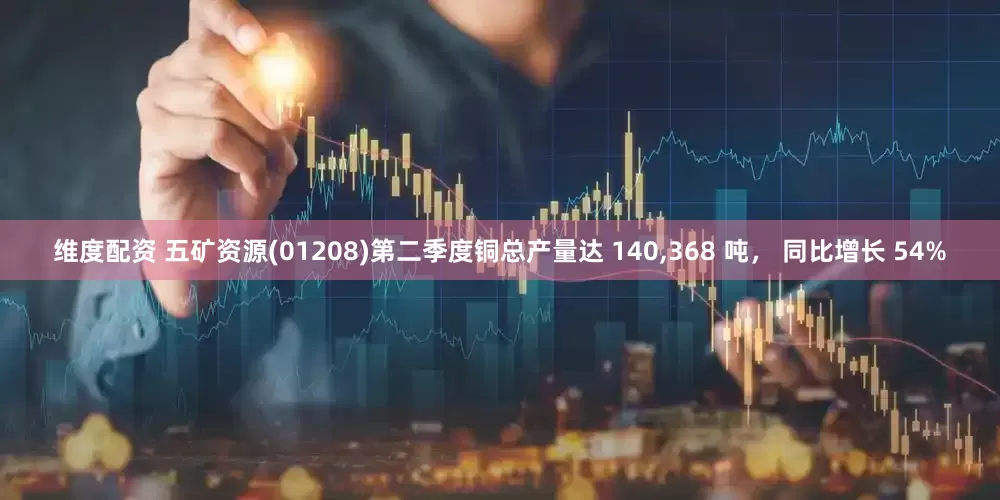 维度配资 五矿资源(01208)第二季度铜总产量达 140,368 吨， 同比增长 54%