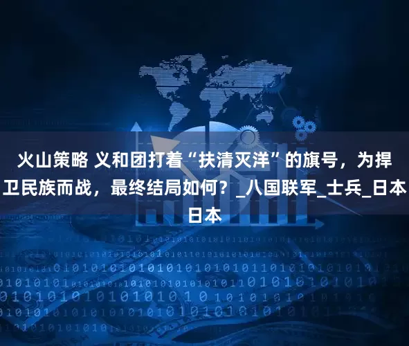 火山策略 义和团打着“扶清灭洋”的旗号，为捍卫民族而战，最终结局如何？_八国联军_士兵_日本