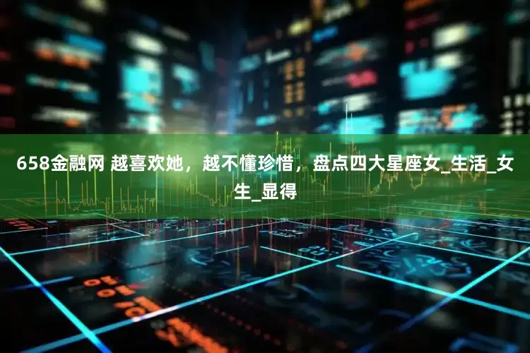 658金融网 越喜欢她，越不懂珍惜，盘点四大星座女_生活_女生_显得