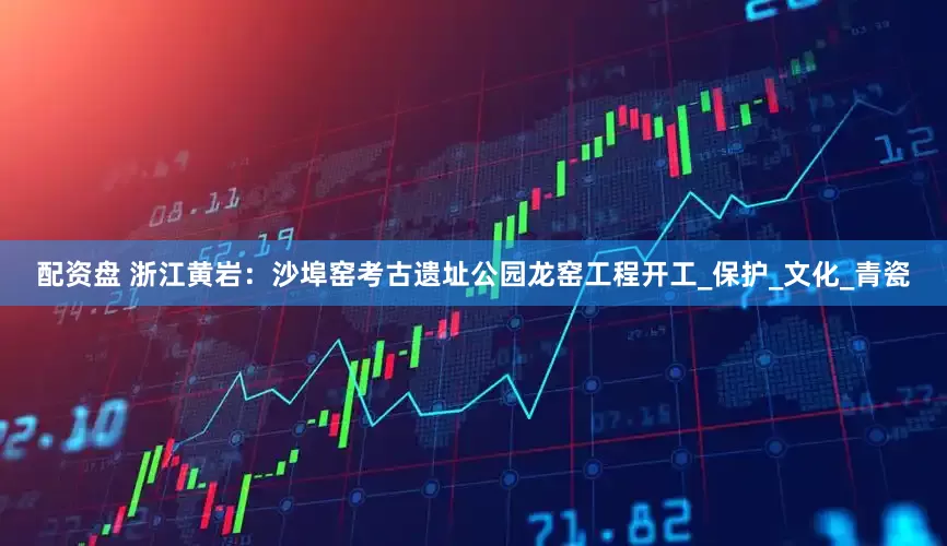 配资盘 浙江黄岩:沙埠窑考古遗址公园龙窑工程开工_保护_文化_青瓷