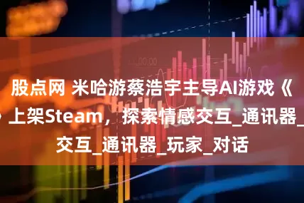 股点网 米哈游蔡浩宇主导AI游戏《星之低语》上架Steam，探索情感交互_通讯器_玩家_对话