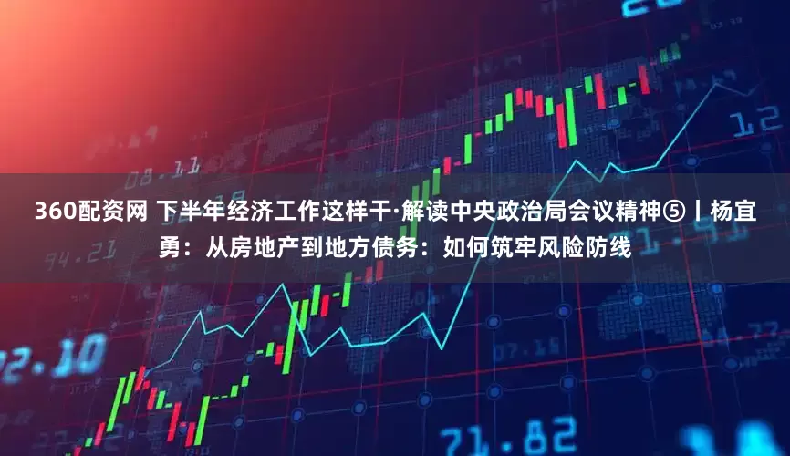360配资网 下半年经济工作这样干·解读中央政治局会议精神⑤丨杨宜勇：从房地产到地方债务：如何筑牢风险防线