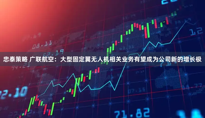 忠泰策略 广联航空：大型固定翼无人机相关业务有望成为公司新的增长极