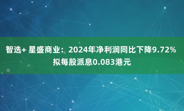 智选+ 星盛商业：2024年净利润同比下降9.72% 拟每股派息0.083港元