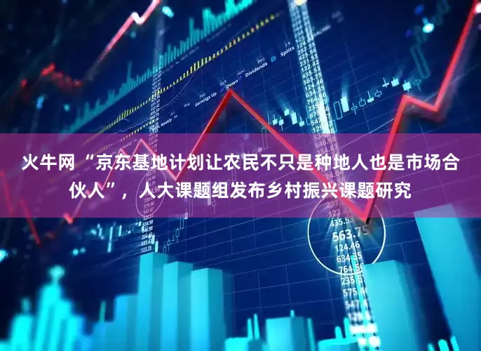 火牛网 “京东基地计划让农民不只是种地人也是市场合伙人”，人大课题组发布乡村振兴课题研究