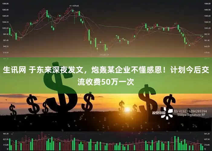 生讯网 于东来深夜发文，炮轰某企业不懂感恩！计划今后交流收费50万一次