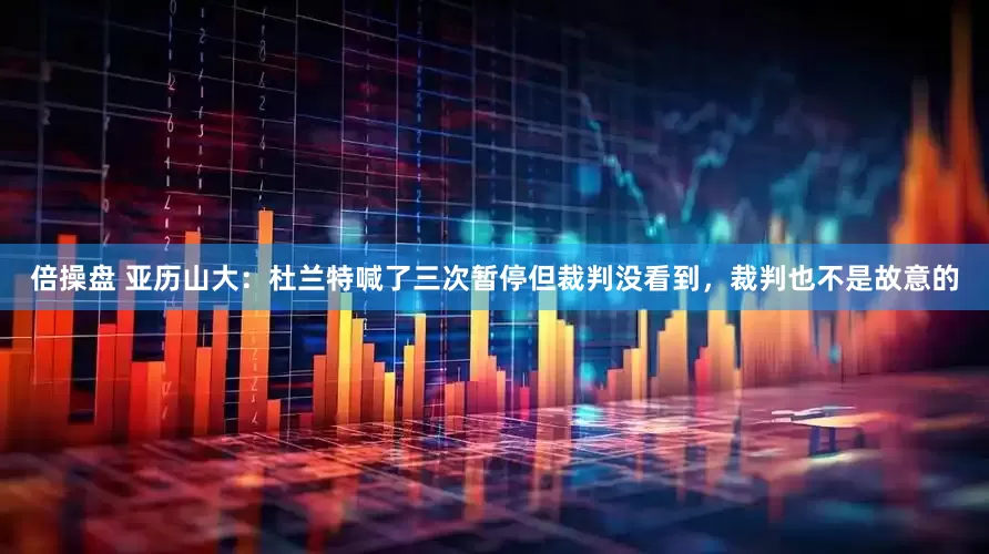 倍操盘 亚历山大：杜兰特喊了三次暂停但裁判没看到，裁判也不是故意的