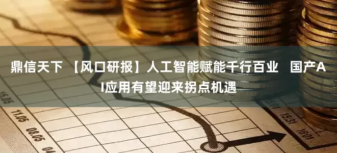 鼎信天下 【风口研报】人工智能赋能千行百业   国产AI应用有望迎来拐点机遇