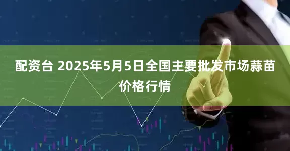 配资台 2025年5月5日全国主要批发市场蒜苗价格行情