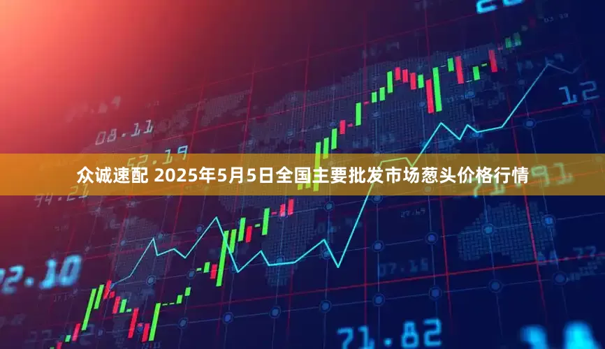 众诚速配 2025年5月5日全国主要批发市场葱头价格行情