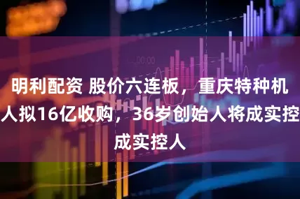 明利配资 股价六连板，重庆特种机器人拟16亿收购，36岁创始人将成实控人