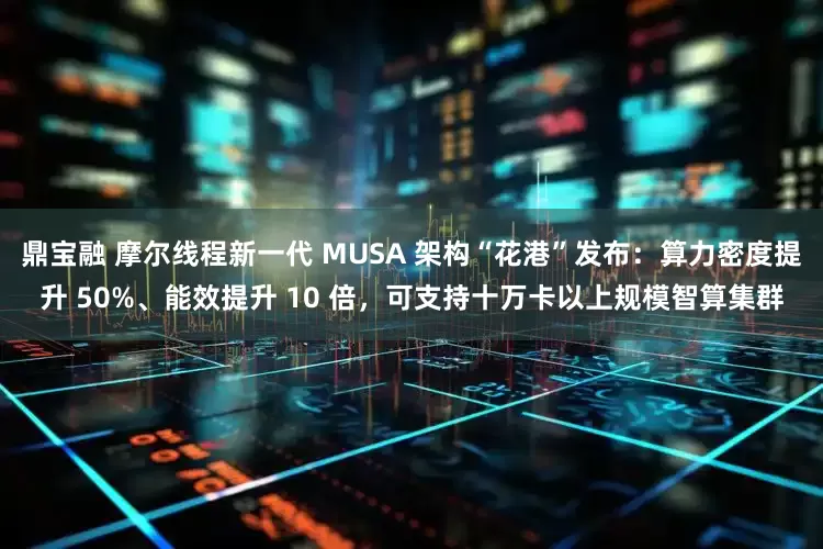 鼎宝融 摩尔线程新一代 MUSA 架构“花港”发布：算力密度提升 50%、能效提升 10 倍，可支持十万卡以上规模智算集群