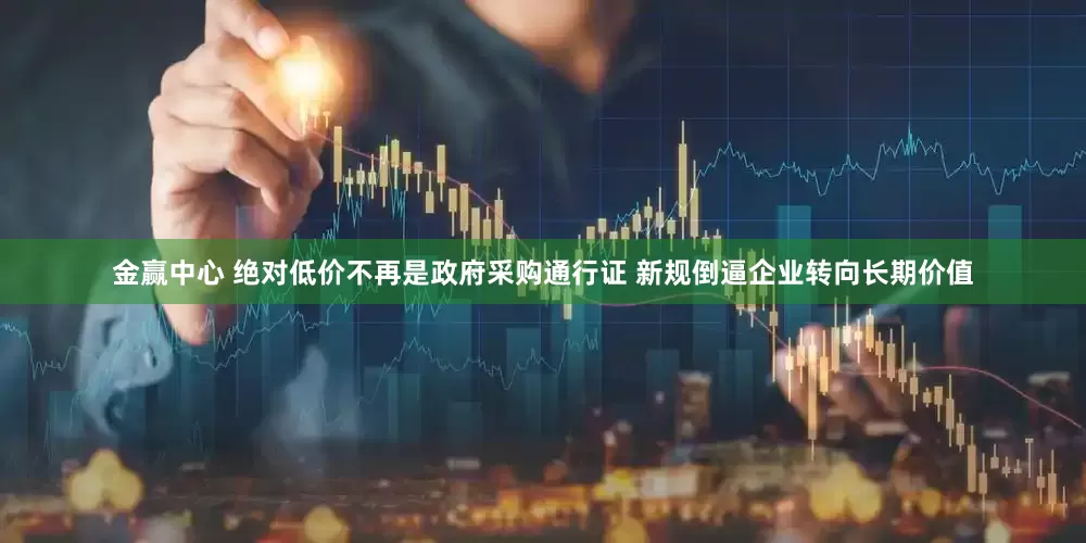 金赢中心 绝对低价不再是政府采购通行证 新规倒逼企业转向长期价值