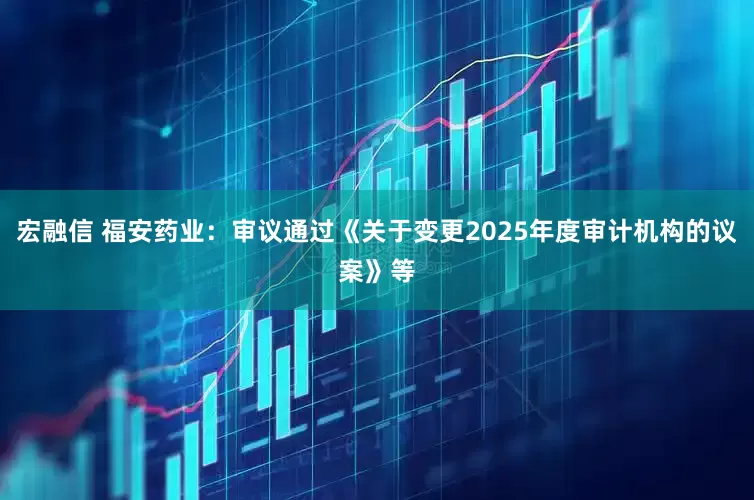 宏融信 福安药业：审议通过《关于变更2025年度审计机构的议案》等
