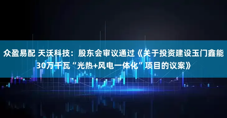 众盈易配 天沃科技：股东会审议通过《关于投资建设玉门鑫能30万千瓦“光热+风电一体化”项目的议案》