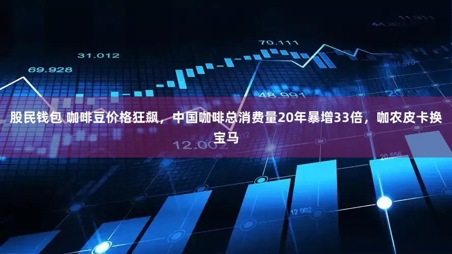 股民钱包 咖啡豆价格狂飙，中国咖啡总消费量20年暴增33倍，咖农皮卡换宝马