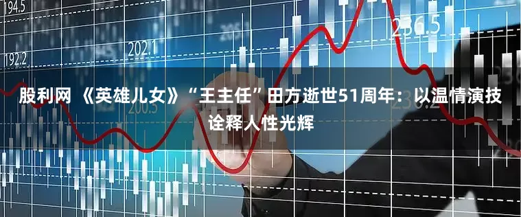股利网 《英雄儿女》“王主任”田方逝世51周年：以温情演技诠释人性光辉