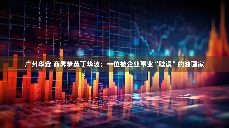 广州华鑫 商界精英丁华波:一位被企业事业“耽误”的油画家