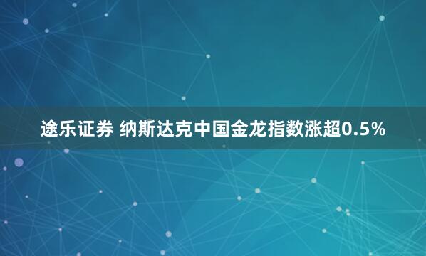 途乐证券 纳斯达克中国金龙指数涨超0.5%
